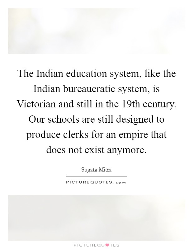The Indian education system, like the Indian bureaucratic system, is Victorian and still in the 19th century. Our schools are still designed to produce clerks for an empire that does not exist anymore. Picture Quote #1