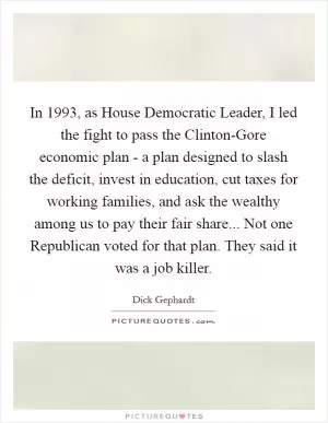 In 1993, as House Democratic Leader, I led the fight to pass the Clinton-Gore economic plan - a plan designed to slash the deficit, invest in education, cut taxes for working families, and ask the wealthy among us to pay their fair share... Not one Republican voted for that plan. They said it was a job killer Picture Quote #1
