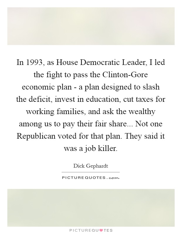 In 1993, as House Democratic Leader, I led the fight to pass the Clinton-Gore economic plan - a plan designed to slash the deficit, invest in education, cut taxes for working families, and ask the wealthy among us to pay their fair share... Not one Republican voted for that plan. They said it was a job killer. Picture Quote #1