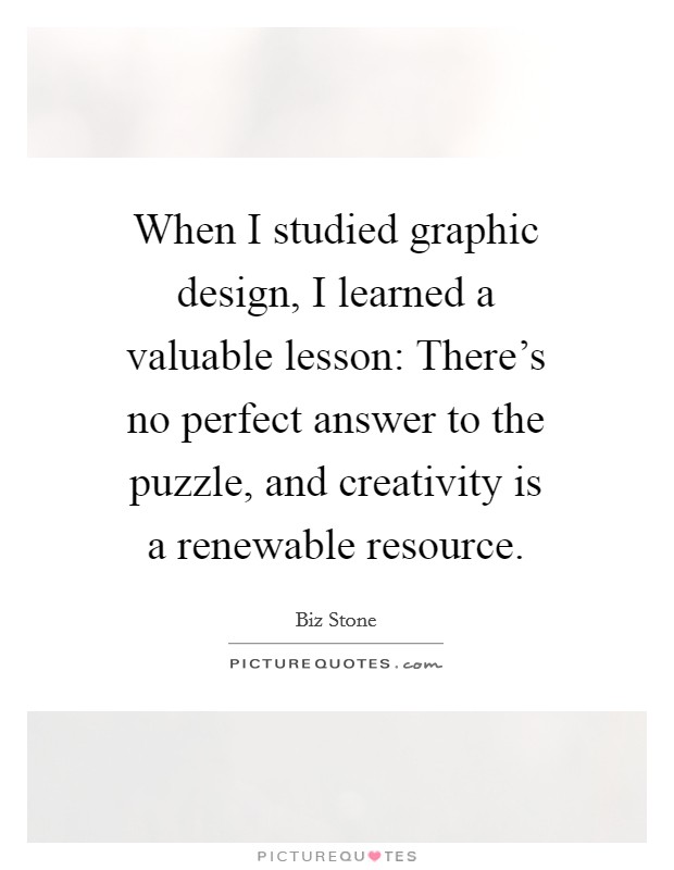 When I studied graphic design, I learned a valuable lesson: There's no perfect answer to the puzzle, and creativity is a renewable resource. Picture Quote #1