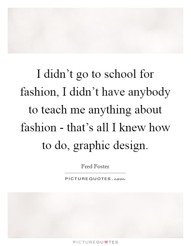 I didn't go to school for fashion, I didn't have anybody to teach me anything about fashion - that's all I knew how to do, graphic design. Picture Quote #1