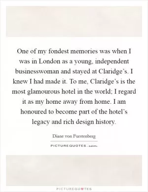One of my fondest memories was when I was in London as a young, independent businesswoman and stayed at Claridge’s. I knew I had made it. To me, Claridge’s is the most glamourous hotel in the world; I regard it as my home away from home. I am honoured to become part of the hotel’s legacy and rich design history Picture Quote #1