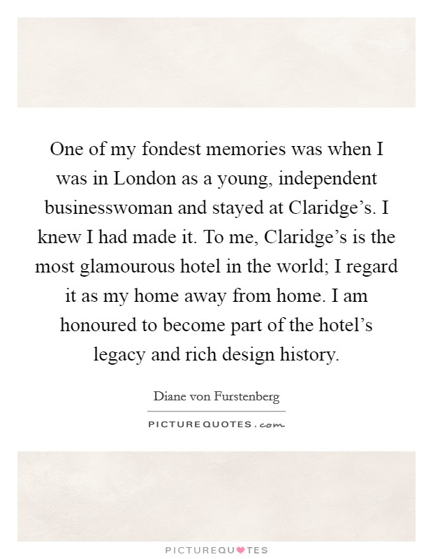 One of my fondest memories was when I was in London as a young, independent businesswoman and stayed at Claridge's. I knew I had made it. To me, Claridge's is the most glamourous hotel in the world; I regard it as my home away from home. I am honoured to become part of the hotel's legacy and rich design history. Picture Quote #1