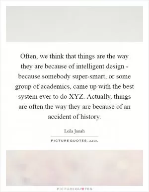 Often, we think that things are the way they are because of intelligent design - because somebody super-smart, or some group of academics, came up with the best system ever to do XYZ. Actually, things are often the way they are because of an accident of history Picture Quote #1