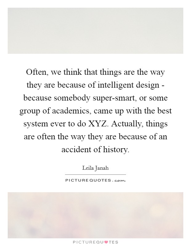 Often, we think that things are the way they are because of intelligent design - because somebody super-smart, or some group of academics, came up with the best system ever to do XYZ. Actually, things are often the way they are because of an accident of history. Picture Quote #1
