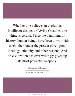 Whether one believes in evolution, intelligent design, or Divine Creation, one thing is certain. Since the beginning of history, human beings have been at war with each other, under the pretext of religion, ideology, ethnicity and other reasons. And no civilization has ever willingly given up its most powerful weapons Picture Quote #1