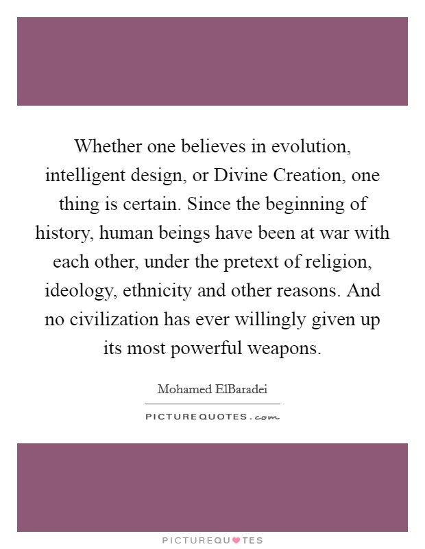 Whether one believes in evolution, intelligent design, or Divine Creation, one thing is certain. Since the beginning of history, human beings have been at war with each other, under the pretext of religion, ideology, ethnicity and other reasons. And no civilization has ever willingly given up its most powerful weapons. Picture Quote #1