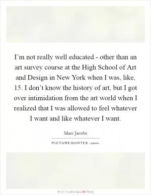 I’m not really well educated - other than an art survey course at the High School of Art and Design in New York when I was, like, 15. I don’t know the history of art, but I got over intimidation from the art world when I realized that I was allowed to feel whatever I want and like whatever I want Picture Quote #1