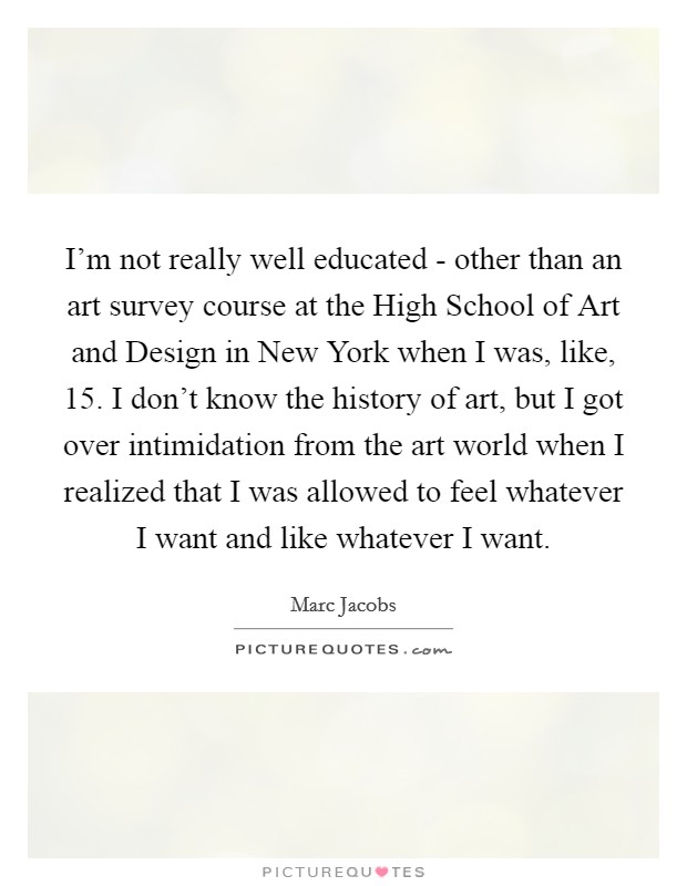 I'm not really well educated - other than an art survey course at the High School of Art and Design in New York when I was, like, 15. I don't know the history of art, but I got over intimidation from the art world when I realized that I was allowed to feel whatever I want and like whatever I want. Picture Quote #1