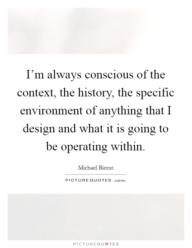 I'm always conscious of the context, the history, the specific environment of anything that I design and what it is going to be operating within. Picture Quote #1