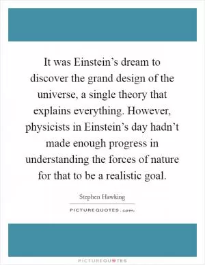 It was Einstein’s dream to discover the grand design of the universe, a single theory that explains everything. However, physicists in Einstein’s day hadn’t made enough progress in understanding the forces of nature for that to be a realistic goal Picture Quote #1