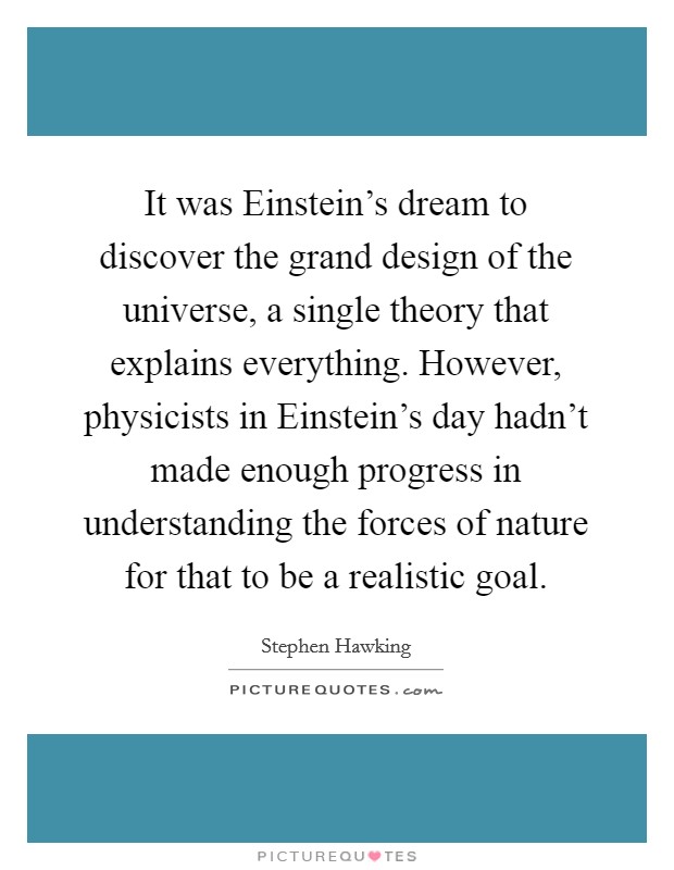It was Einstein's dream to discover the grand design of the universe, a single theory that explains everything. However, physicists in Einstein's day hadn't made enough progress in understanding the forces of nature for that to be a realistic goal. Picture Quote #1