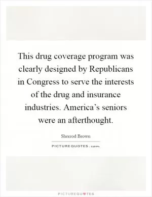 This drug coverage program was clearly designed by Republicans in Congress to serve the interests of the drug and insurance industries. America’s seniors were an afterthought Picture Quote #1