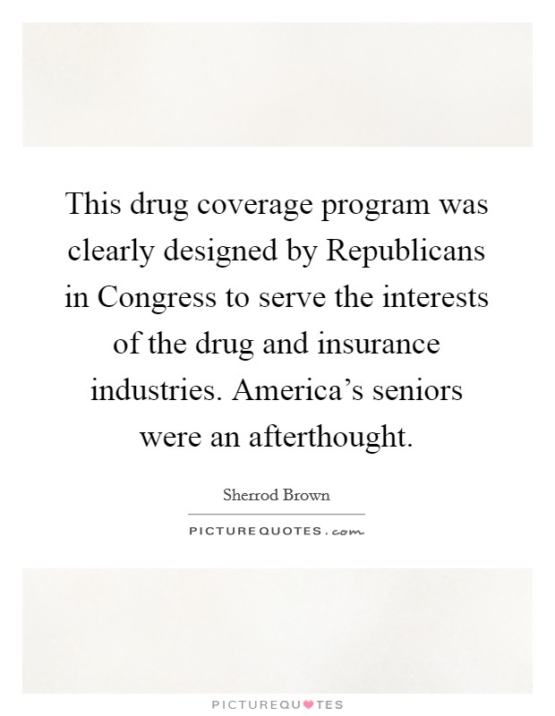 This drug coverage program was clearly designed by Republicans in Congress to serve the interests of the drug and insurance industries. America's seniors were an afterthought. Picture Quote #1