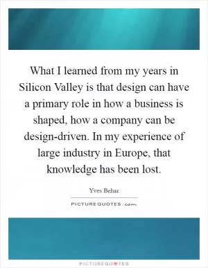 What I learned from my years in Silicon Valley is that design can have a primary role in how a business is shaped, how a company can be design-driven. In my experience of large industry in Europe, that knowledge has been lost Picture Quote #1