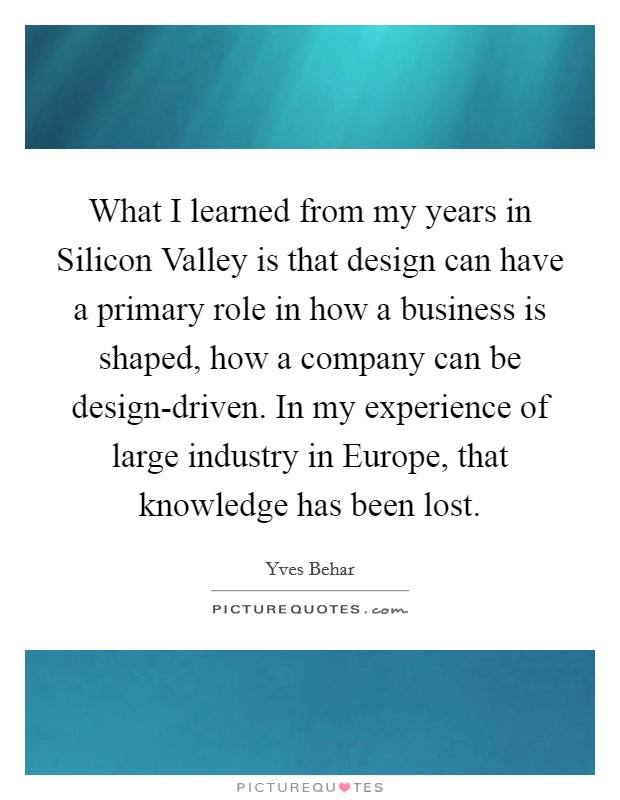 What I learned from my years in Silicon Valley is that design can have a primary role in how a business is shaped, how a company can be design-driven. In my experience of large industry in Europe, that knowledge has been lost. Picture Quote #1