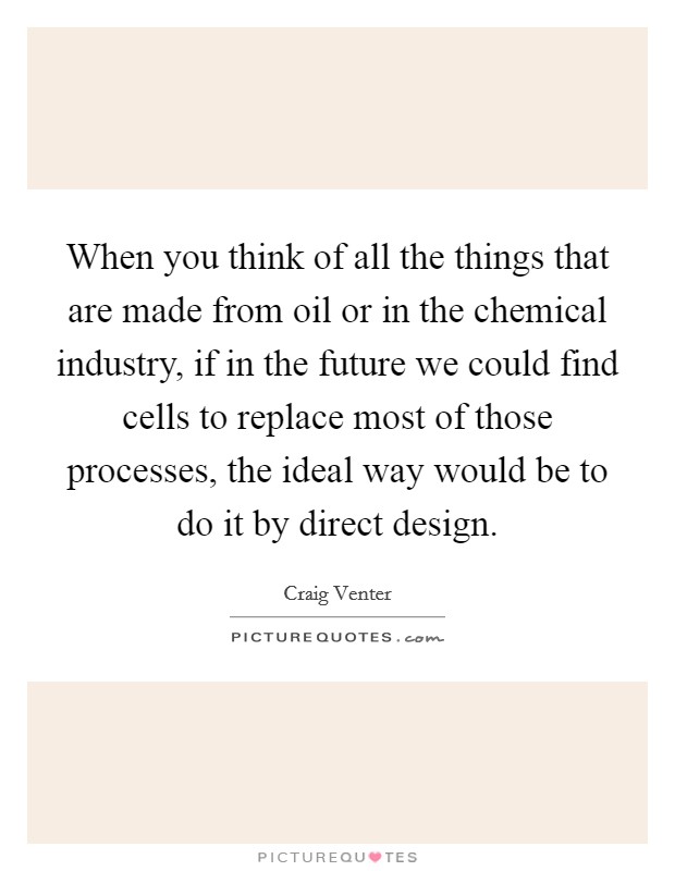 When you think of all the things that are made from oil or in the chemical industry, if in the future we could find cells to replace most of those processes, the ideal way would be to do it by direct design. Picture Quote #1