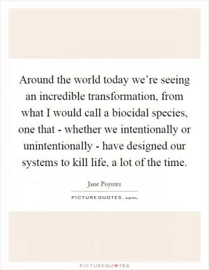 Around the world today we’re seeing an incredible transformation, from what I would call a biocidal species, one that - whether we intentionally or unintentionally - have designed our systems to kill life, a lot of the time Picture Quote #1
