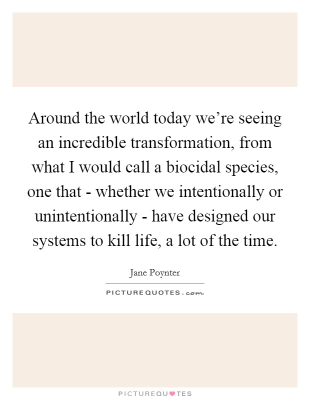 Around the world today we're seeing an incredible transformation, from what I would call a biocidal species, one that - whether we intentionally or unintentionally - have designed our systems to kill life, a lot of the time. Picture Quote #1