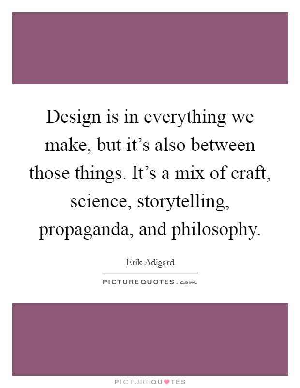 Design is in everything we make, but it's also between those things. It's a mix of craft, science, storytelling, propaganda, and philosophy. Picture Quote #1