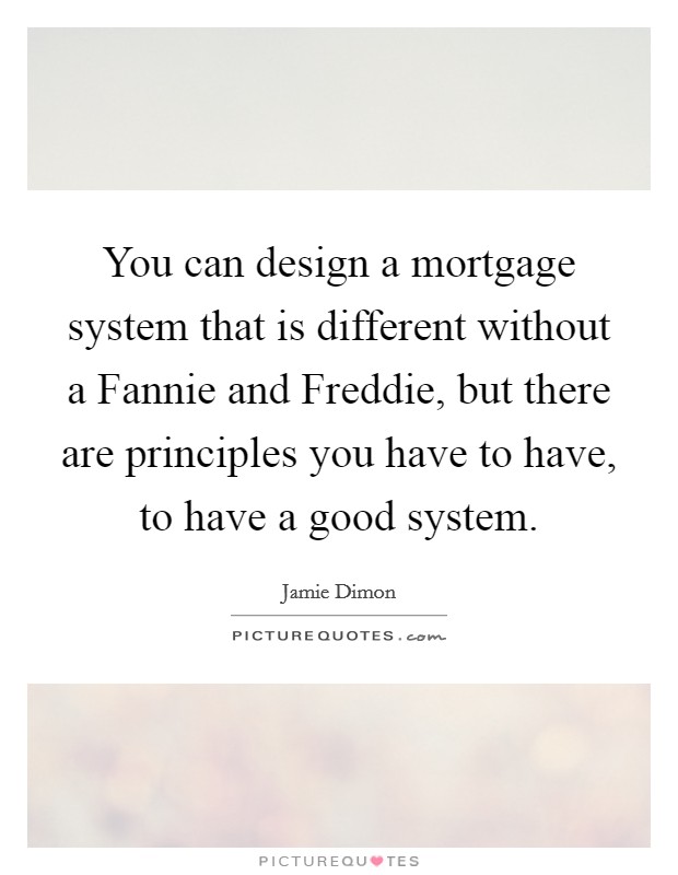 You can design a mortgage system that is different without a Fannie and Freddie, but there are principles you have to have, to have a good system. Picture Quote #1