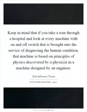 Keep in mind that if you take a tour through a hospital and look at every machine with on and off switch that is brought into the service of diagnosing the human condition, that machine is based on principles of physics discovered by a physicist in a machine designed by an engineer Picture Quote #1