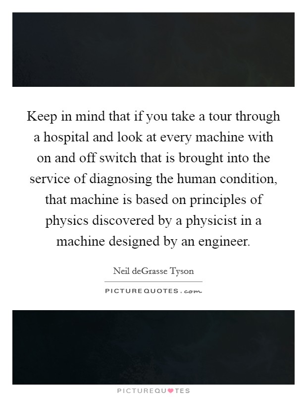 Keep in mind that if you take a tour through a hospital and look at every machine with on and off switch that is brought into the service of diagnosing the human condition, that machine is based on principles of physics discovered by a physicist in a machine designed by an engineer. Picture Quote #1