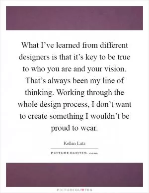 What I’ve learned from different designers is that it’s key to be true to who you are and your vision. That’s always been my line of thinking. Working through the whole design process, I don’t want to create something I wouldn’t be proud to wear Picture Quote #1
