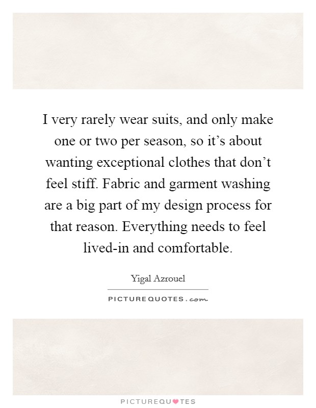 I very rarely wear suits, and only make one or two per season, so it's about wanting exceptional clothes that don't feel stiff. Fabric and garment washing are a big part of my design process for that reason. Everything needs to feel lived-in and comfortable. Picture Quote #1
