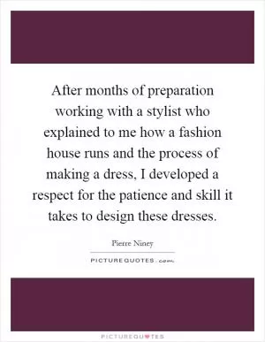After months of preparation working with a stylist who explained to me how a fashion house runs and the process of making a dress, I developed a respect for the patience and skill it takes to design these dresses Picture Quote #1