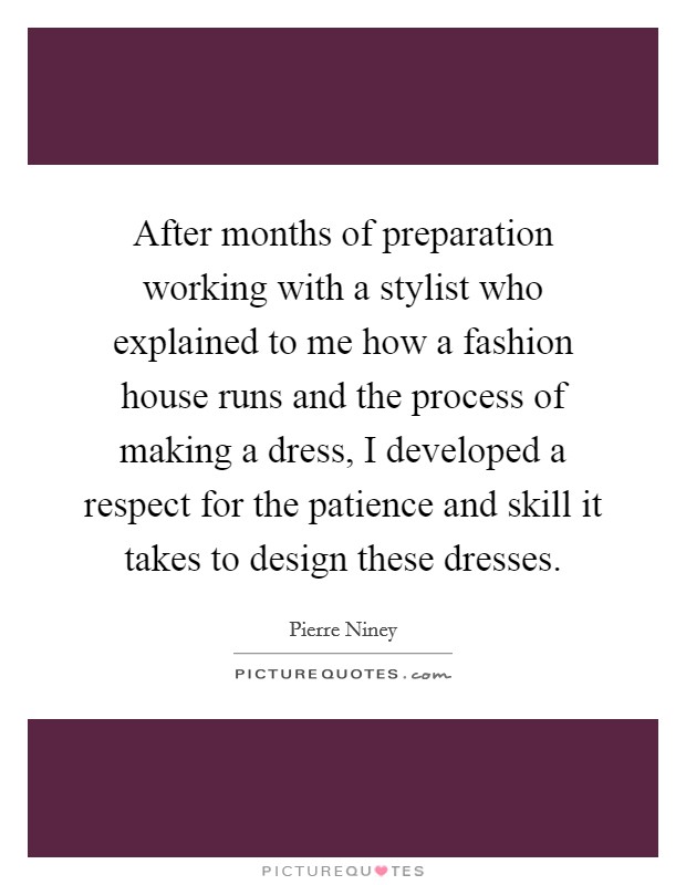 After months of preparation working with a stylist who explained to me how a fashion house runs and the process of making a dress, I developed a respect for the patience and skill it takes to design these dresses. Picture Quote #1