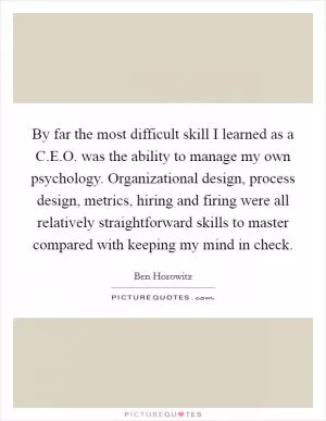 By far the most difficult skill I learned as a C.E.O. was the ability to manage my own psychology. Organizational design, process design, metrics, hiring and firing were all relatively straightforward skills to master compared with keeping my mind in check Picture Quote #1