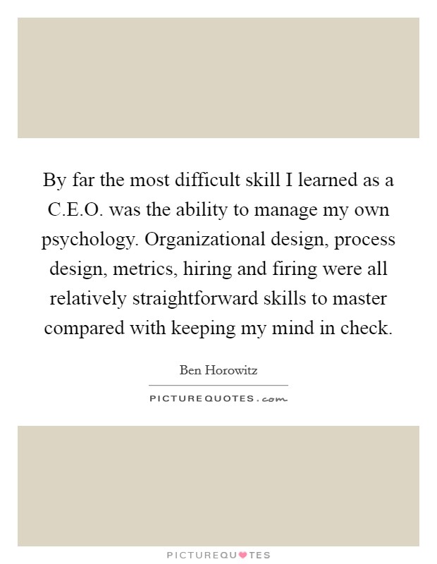 By far the most difficult skill I learned as a C.E.O. was the ability to manage my own psychology. Organizational design, process design, metrics, hiring and firing were all relatively straightforward skills to master compared with keeping my mind in check. Picture Quote #1