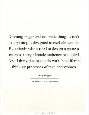 Gaming in general is a male thing. It isn’t that gaming is designed to exclude women. Everybody who’s tried to design a game to interest a large female audience has failed. And I think that has to do with the different thinking processes of men and women Picture Quote #1