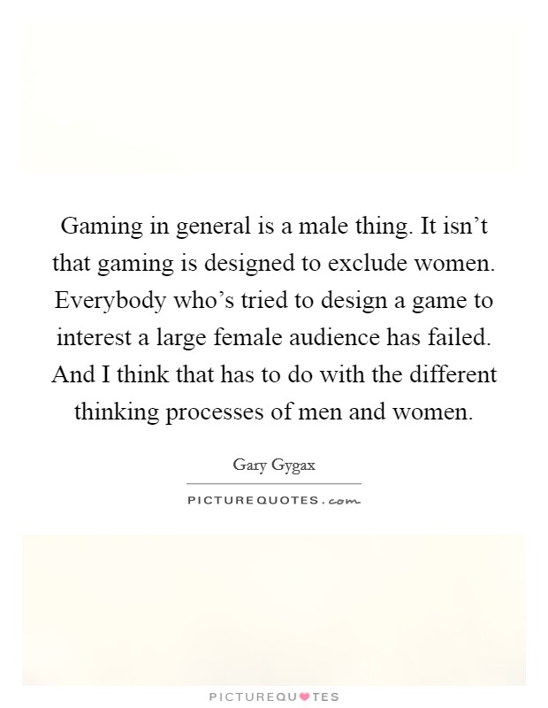 Gaming in general is a male thing. It isn't that gaming is designed to exclude women. Everybody who's tried to design a game to interest a large female audience has failed. And I think that has to do with the different thinking processes of men and women. Picture Quote #1
