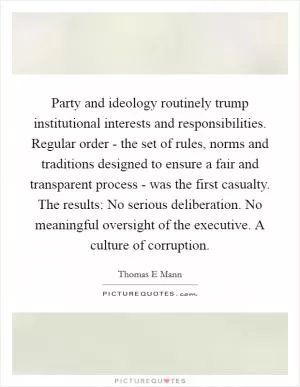 Party and ideology routinely trump institutional interests and responsibilities. Regular order - the set of rules, norms and traditions designed to ensure a fair and transparent process - was the first casualty. The results: No serious deliberation. No meaningful oversight of the executive. A culture of corruption Picture Quote #1