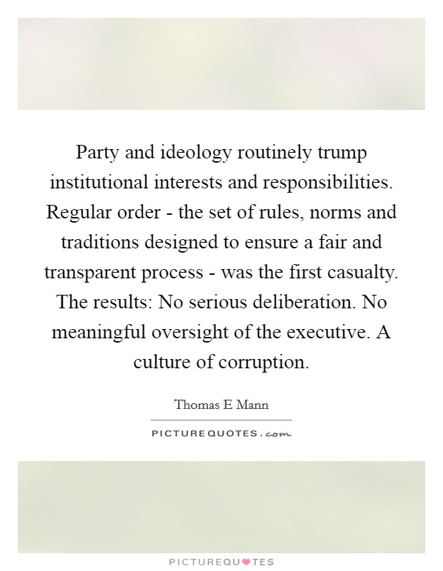 Party and ideology routinely trump institutional interests and responsibilities. Regular order - the set of rules, norms and traditions designed to ensure a fair and transparent process - was the first casualty. The results: No serious deliberation. No meaningful oversight of the executive. A culture of corruption. Picture Quote #1