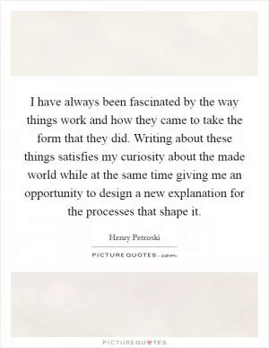 I have always been fascinated by the way things work and how they came to take the form that they did. Writing about these things satisfies my curiosity about the made world while at the same time giving me an opportunity to design a new explanation for the processes that shape it Picture Quote #1