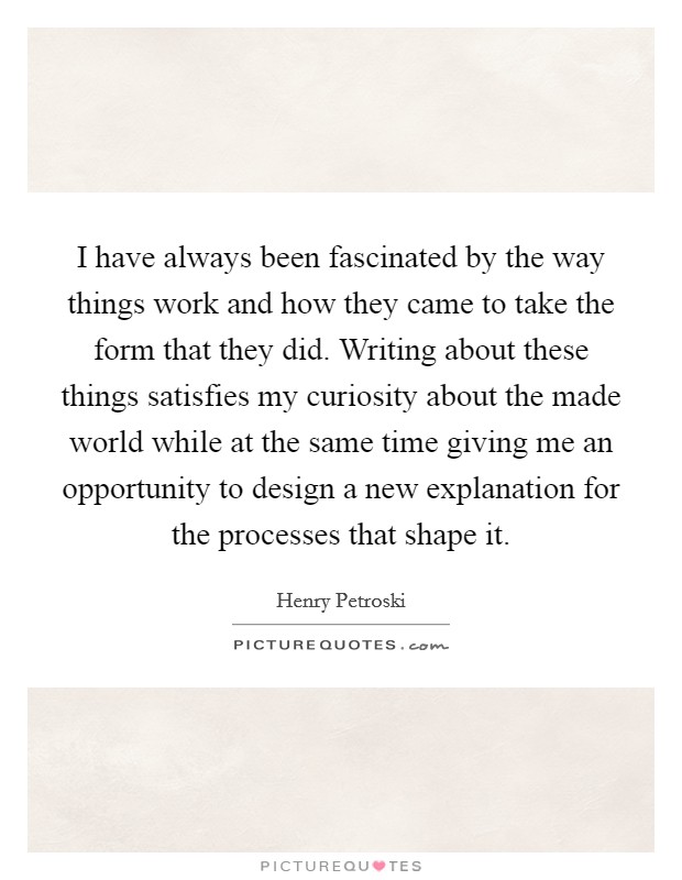 I have always been fascinated by the way things work and how they came to take the form that they did. Writing about these things satisfies my curiosity about the made world while at the same time giving me an opportunity to design a new explanation for the processes that shape it. Picture Quote #1