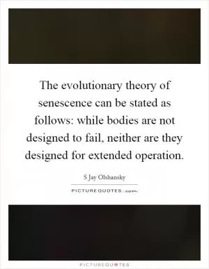 The evolutionary theory of senescence can be stated as follows: while bodies are not designed to fail, neither are they designed for extended operation Picture Quote #1