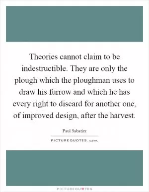 Theories cannot claim to be indestructible. They are only the plough which the ploughman uses to draw his furrow and which he has every right to discard for another one, of improved design, after the harvest Picture Quote #1