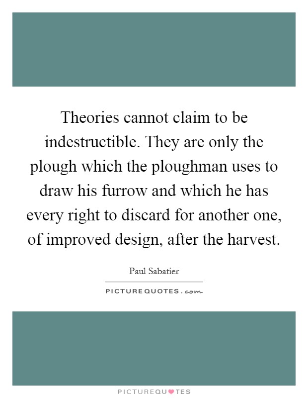 Theories cannot claim to be indestructible. They are only the plough which the ploughman uses to draw his furrow and which he has every right to discard for another one, of improved design, after the harvest. Picture Quote #1