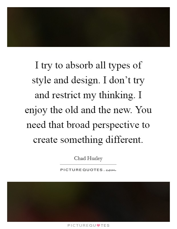 I try to absorb all types of style and design. I don't try and restrict my thinking. I enjoy the old and the new. You need that broad perspective to create something different. Picture Quote #1