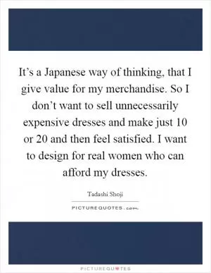 It’s a Japanese way of thinking, that I give value for my merchandise. So I don’t want to sell unnecessarily expensive dresses and make just 10 or 20 and then feel satisfied. I want to design for real women who can afford my dresses Picture Quote #1