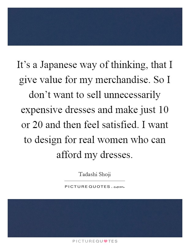 It's a Japanese way of thinking, that I give value for my merchandise. So I don't want to sell unnecessarily expensive dresses and make just 10 or 20 and then feel satisfied. I want to design for real women who can afford my dresses. Picture Quote #1