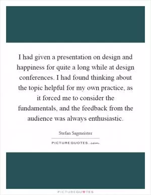 I had given a presentation on design and happiness for quite a long while at design conferences. I had found thinking about the topic helpful for my own practice, as it forced me to consider the fundamentals, and the feedback from the audience was always enthusiastic Picture Quote #1