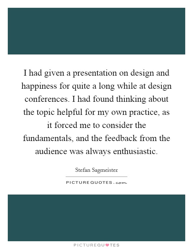 I had given a presentation on design and happiness for quite a long while at design conferences. I had found thinking about the topic helpful for my own practice, as it forced me to consider the fundamentals, and the feedback from the audience was always enthusiastic. Picture Quote #1
