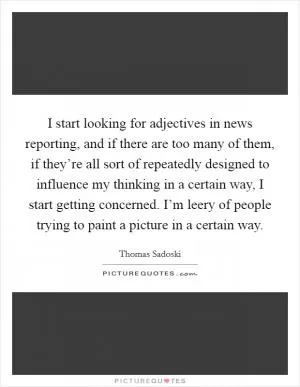 I start looking for adjectives in news reporting, and if there are too many of them, if they’re all sort of repeatedly designed to influence my thinking in a certain way, I start getting concerned. I’m leery of people trying to paint a picture in a certain way Picture Quote #1