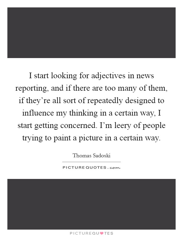 I start looking for adjectives in news reporting, and if there are too many of them, if they're all sort of repeatedly designed to influence my thinking in a certain way, I start getting concerned. I'm leery of people trying to paint a picture in a certain way. Picture Quote #1