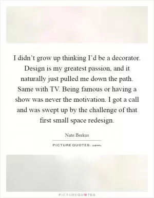 I didn’t grow up thinking I’d be a decorator. Design is my greatest passion, and it naturally just pulled me down the path. Same with TV. Being famous or having a show was never the motivation. I got a call and was swept up by the challenge of that first small space redesign Picture Quote #1